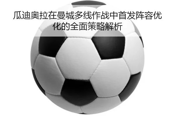 瓜迪奥拉在曼城多线作战中首发阵容优化的全面策略解析